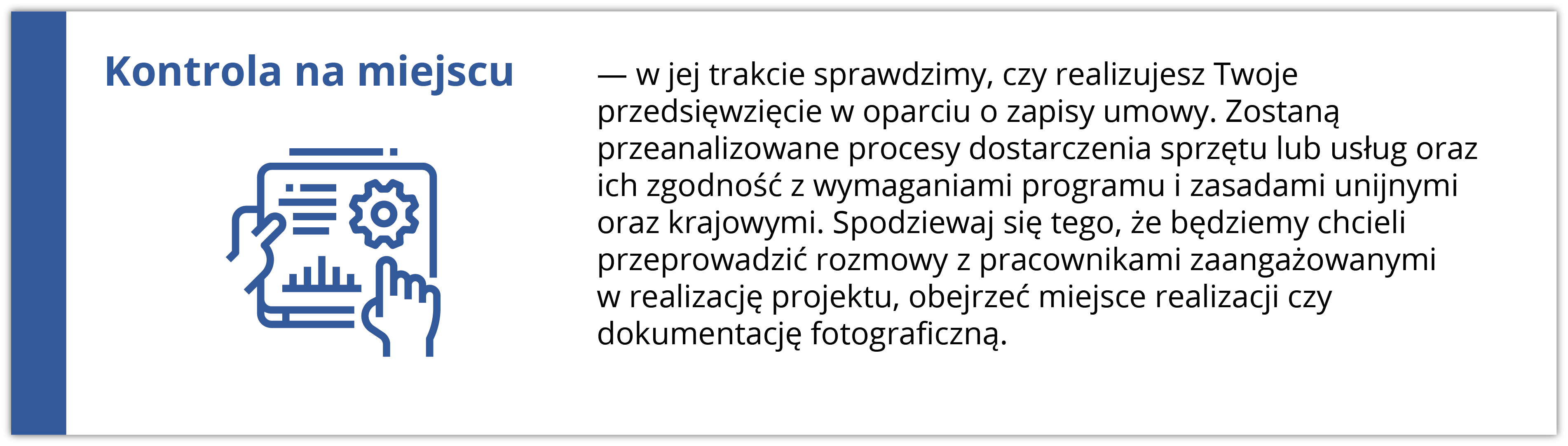 Kontrola na miejscu w jej trakcie sprawdzimy, czy realizujesz Twoje przedsięwzięcie w oparciu o zapisy umowy. Zostaną przeanalizowane procesy dostarczenia sprzętu lub usług oraz ich zgodność z wymaganiami programu i zasadami unijnymi oraz krajowymi. Spodziewaj się tego, że będziemy chcieli przeprowadzić rozmowy z pracownikami zaangażowanymi w realizację projektu, obejrzeć miejsce realizacji czy dokumentację. Ikona po lewej stronie przedstawia rękę wskazującą na ekran z wykresami i danymi, co symbolizuje analizę i kontrolę