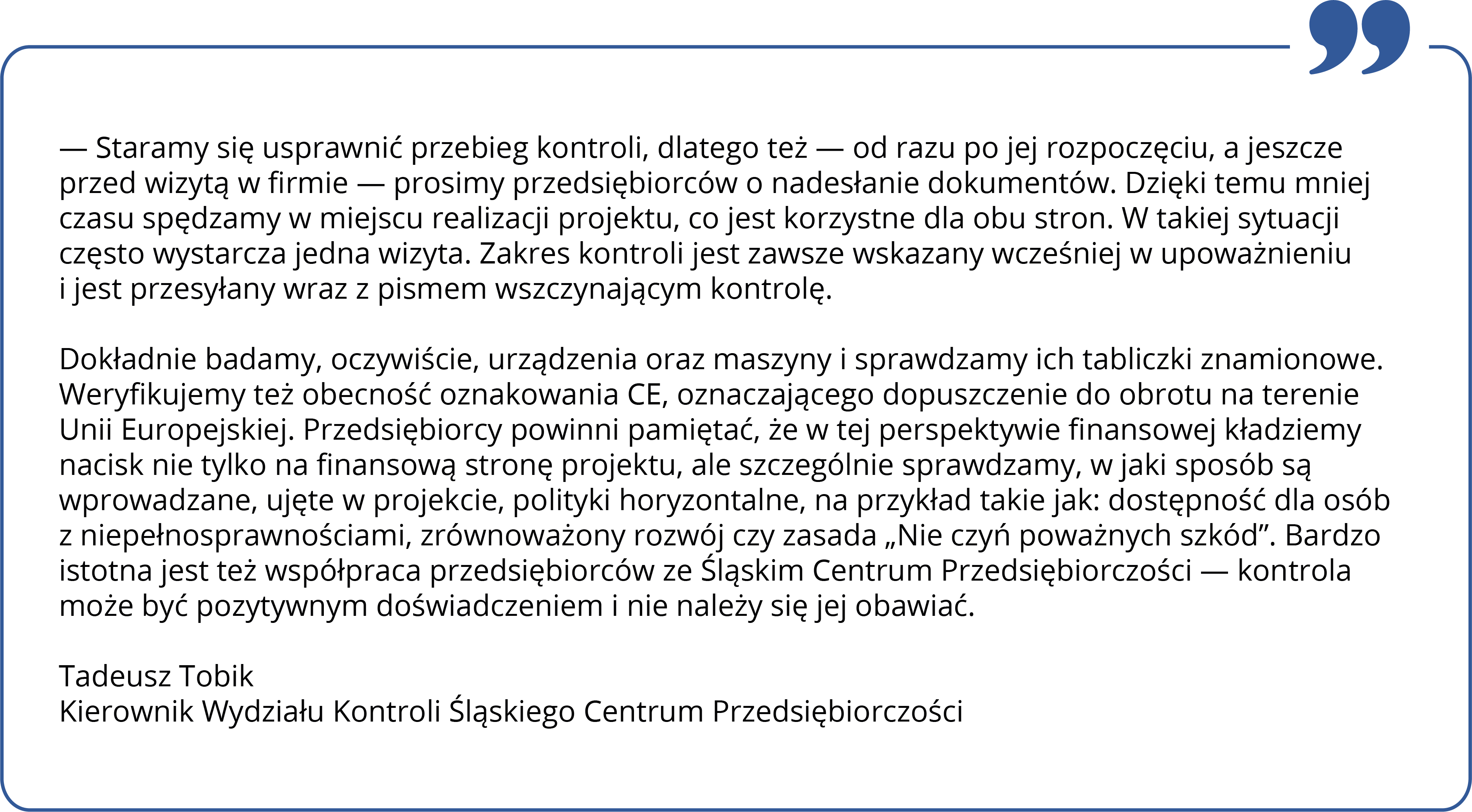 — Staramy się usprawnić przebieg kontroli, dlatego też — gdy tylko jest to możliwe — prosimy przedsiębiorców o nadesłanie dokumentów jeszcze przed jej rozpoczęciem. Dzięki temu mniej czasu spędzamy w miejscu realizacji projektu, co jest korzystne dla obu stron. W takiej sytuacji często wystarcza jedna wizyta. Zakres kontroli jest zawsze wskazany wcześniej w upoważnieniu i jest przesyłany wraz z pismem wszczynającym kontrolę. Dokładnie badamy, oczywiście, urządzenia oraz maszyny i sprawdzamy ich tabliczki znamionowe. Weryfikujemy też obecność oznakowania CE, oznaczającego dopuszczenie do obrotu na terenie Unii Europejskiej. Przedsiębiorcy powinni pamiętać, że w tej perspektywie finansowej kładziemy nacisk nie tylko na finansową stronę projektu, ale szczególnie sprawdzamy, w jaki sposób są wprowadzane, ujęte w projekcie, polityki horyzontalne, na przykład takie jak: dostępność dla osób z niepełnosprawnościami, zrównoważony rozwój czy zasada „Nie czyń poważnych szkód”. Bardzo istotna jest też współpraca przedsiębiorców ze Śląskim Centrum Przedsiębiorczości — kontrola może być pozytywnym doświadczeniem i nie należy się jej obawiać. Tadeusz Tobik Kierownik Wydziału Kontroli Śląskie Centrum Przedsiębiorczości