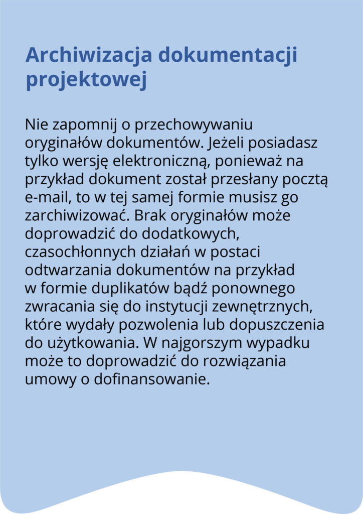 Archiwizacja dokumentacji projektowej Nie zapomnij o przechowywaniu oryginałów dokumentów. Jeżeli posiadasz tylko wersję elektroniczną, ponieważ na przykład dokument został przesłany pocztą e-mail, to w tej samej formie musisz go zarchiwizować. Brak oryginałów może doprowadzić do dodatkowych, czasochłonnych działań w postaci odtwarzania dokumentów na przykład w formie duplikatów bądź ponownego zwracania się do instytucji zewnętrznych, które wydały pozwolenia na użytkowanie czy dopuszczenia do użytkowania. W najgorszym wypadku może to doprowadzić do rozwiązania umowy o dofinansowanie.