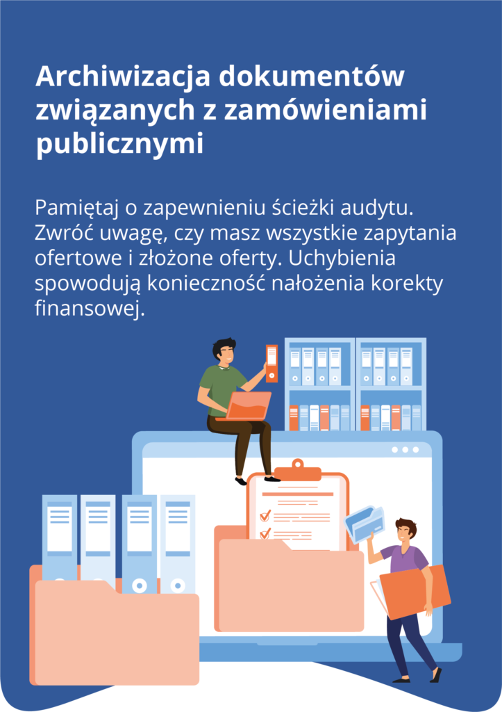 Archiwizacja dokumentów związanych z zamówieniami publicznymi Pamiętaj o zapewnieniu ścieżki audytu. Zwróć uwagę, czy masz wszystkie zapytania ofertowe i złożone oferty. Uchybienia spowodują konieczność nałożenia korekty f inansowej. Pod treścią znajduje się ilustracja która przedstawia osoby pracujące z dokumentami i folderami na tle półek z segregatorami. Tekst przypomina o konieczności zapewnienia ścieżki audytu oraz o konieczności dokładnego archiwizowania wszystkich zapytań ofertowych i ofert.