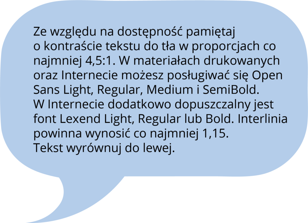 Ze względu na dostępność pamiętaj o kontraście tekstu do tła w proporcjach co najmniej 4,5:1. W materiałach drukowanych oraz Internecie możesz posługiwać się Open Sans Light, Regular, Medium i SemiBold. W Internecie dodatkowo dopuszczalny jest font Lexend Light, Regular lub Bold. Interlinia powinna wynosić co najmniej 1,15. Tekst wyrównuj do lewej.