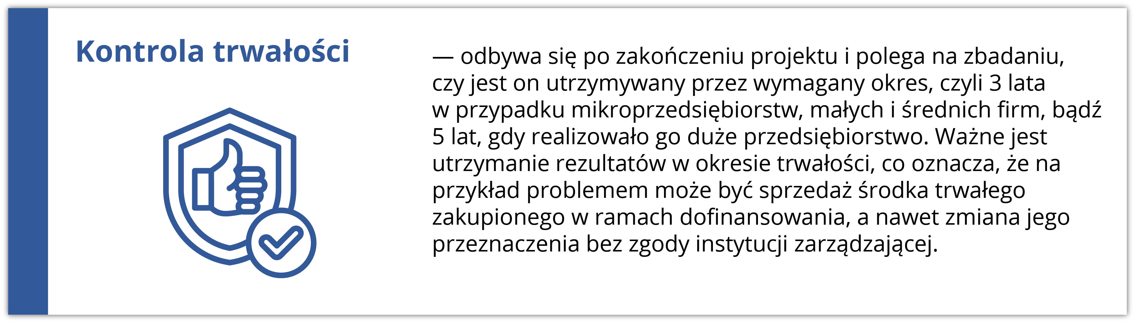 Kontrola trwałości odbywa się po zakończeniu projektu i polega na zbadaniu, czy jest on utrzymywany przez wymagany okres, czyli 3 lata w przypadku mikroprzedsiębiorstw, małych i średnich firm, bądź 5 lat, gdy realizowało go duże przedsiębiorstwo. Ważne jest utrzymanie rezultatów w okresie trwałości, co oznacza, że na przykład problemem może być sprzedaż środka trwałego zakupionego w ramach dofinansowania, a nawet zmiana jego przeznaczenia bez zgody instytucji zarządzającej. Ikona po lewej stronie przedstawia tarczę z kciukiem uniesionym w górę, co symbolizuje trwałość i zgodność.