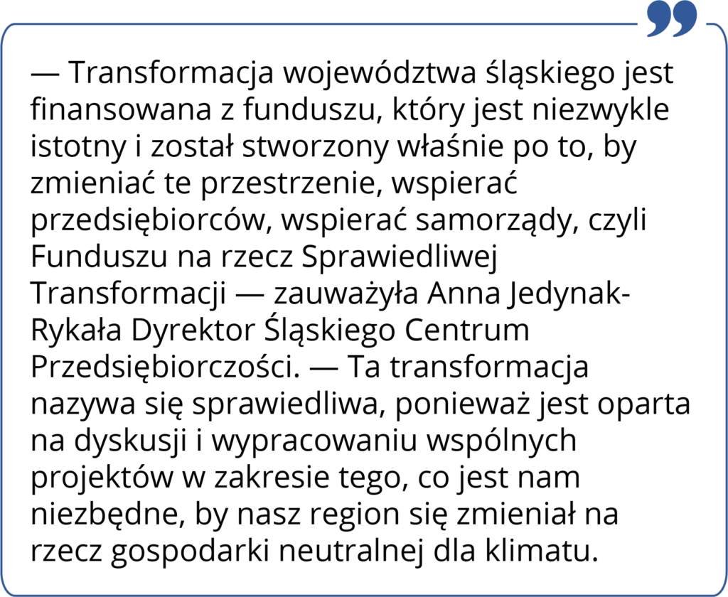 Transformacja województwa śląskiego jest finansowana z funduszu, który jest niezwykle istotny i został stworzony właśnie po to, by zmieniać te przestrzenie, wspierać przedsiębiorców, wspierać samorządy, czyli Funduszu na rzecz Sprawiedliwej Transformacji — zauważyła Anna JedynakRykała Dyrektor Śląskiego Centrum Przedsiębiorczości. — Ta transformacja nazywa się sprawiedliwa, ponieważ jest oparta na dyskusji i wypracowaniu wspólnych projektów w zakresie tego, co jest nam niezbędne, by nasz region się zmieniał na rzecz gospodarki neutralnej dla klimatu.