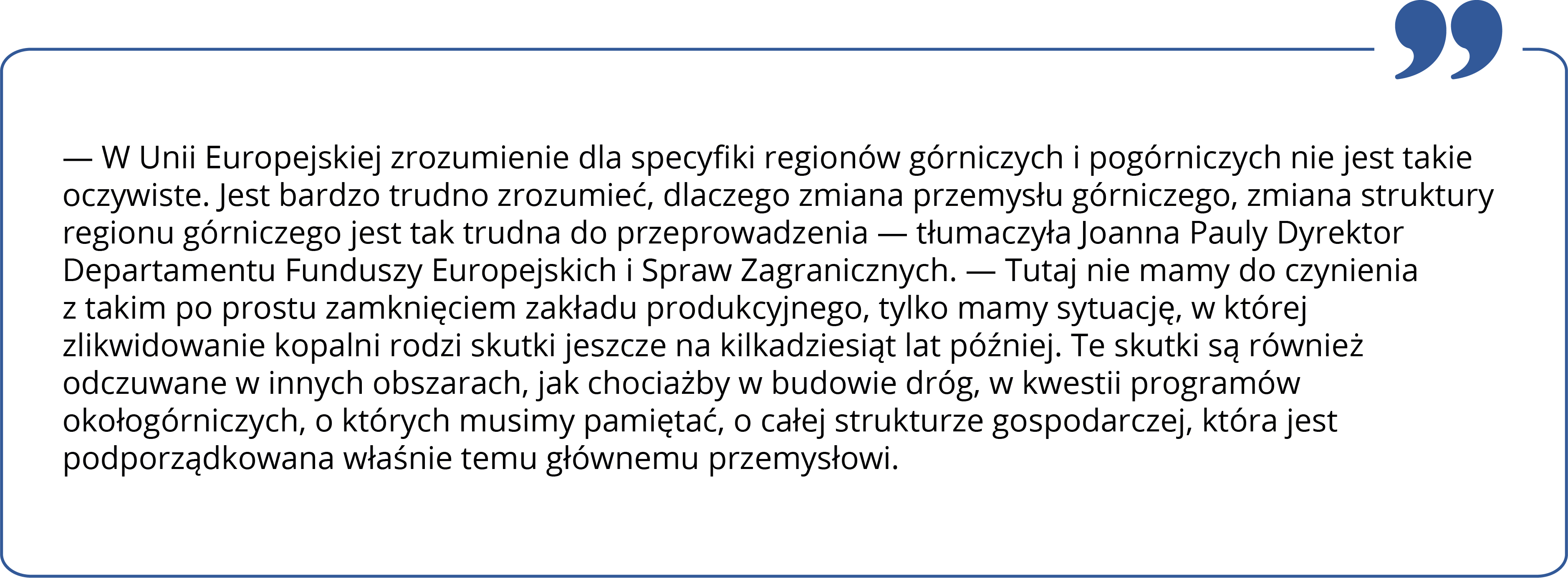 W Unii Europejskiej zrozumienie dla specyfiki regionów górniczych i pogórniczych nie jest takie oczywiste. Jest bardzo trudno zrozumieć, dlaczego zmiana przemysłu górniczego, zmiana struktury regionu górniczego jest tak trudna do przeprowadzenia — tłumaczyła Joanna Pauly Dyrektor Departamentu Funduszy Europejskich i Spraw Zagranicznych. — Tutaj nie mamy do czynienia z takim po prostu zamknięciem zakładu produkcyjnego, tylko mamy sytuację, w której zlikwidowanie kopalni rodzi skutki jeszcze na kilkadziesiąt lat później. Te skutki są również odczuwane w innych obszarach, jak chociażby w budowie dróg, w kwestii programów okołogórniczych, o których musimy pamiętać, o całej strukturze gospodarczej, która jest podporządkowana właśnie temu głównemu przemysłowi.