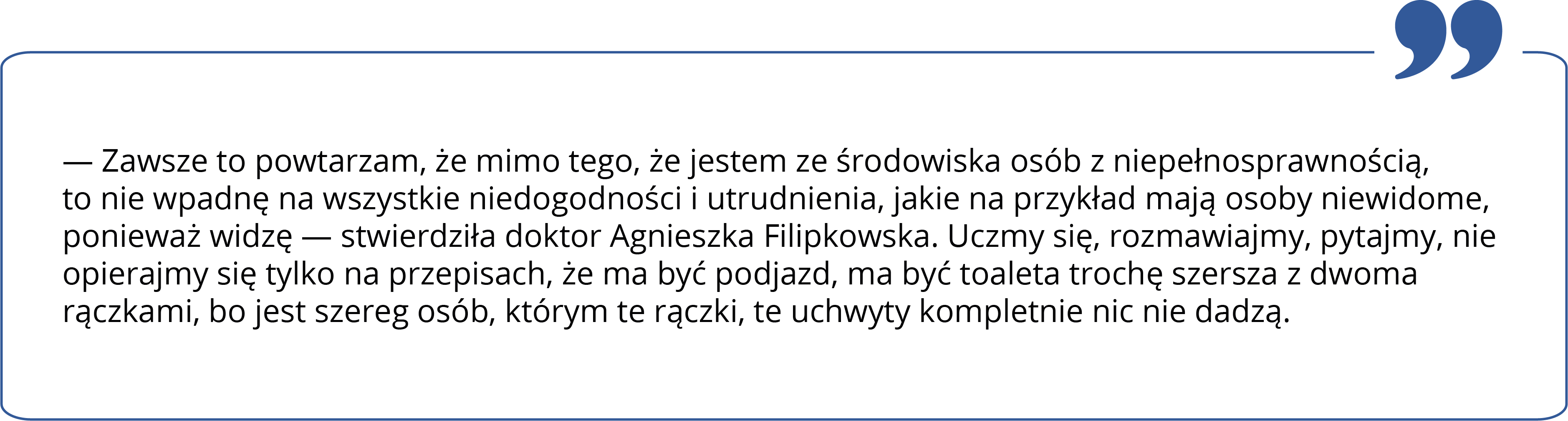 Zawsze to powtarzam, że mimo tego, że jestem ze środowiska osób z niepełnosprawnością, to nie wpadnę na wszystkie niedogodności i utrudnienia, jakie na przykład mają osoby niewidome, ponieważ widzę stwierdziła doktor Agnieszka Filipkowska. Uczmy się, rozmawiajmy, pytajmy, nie opierajmy się tylko na przepisach, że ma być podjazd, ma być toaleta trochę szersza z dwoma rączkami, bo jest szereg osób, którym te rączki, te uchwyty kompletnie nic nie dadzą.