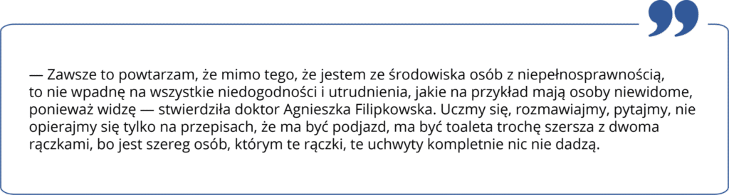 Zawsze to powtarzam, że mimo tego, że jestem ze środowiska osób z niepełnosprawnością, to nie wpadnę na wszystkie niedogodności i utrudnienia, jakie na przykład mają osoby niewidome, ponieważ widzę stwierdziła doktor Agnieszka Filipkowska. Uczmy się, rozmawiajmy, pytajmy, nie opierajmy się tylko na przepisach, że ma być podjazd, ma być toaleta trochę szersza z dwoma rączkami, bo jest szereg osób, którym te rączki, te uchwyty kompletnie nic nie dadzą.