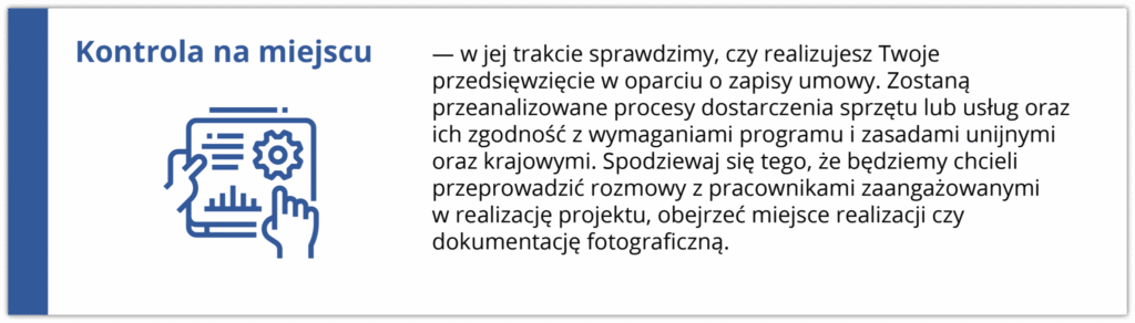 Kontrola na miejscu w jej trakcie sprawdzimy, czy realizujesz Twoje przedsięwzięcie w oparciu o zapisy umowy. Zostaną przeanalizowane procesy dostarczenia sprzętu lub usług oraz ich zgodność z wymaganiami programu i zasadami unijnymi oraz krajowymi. Spodziewaj się tego, że będziemy chcieli przeprowadzić rozmowy z pracownikami zaangażowanymi w realizację projektu, obejrzeć miejsce realizacji czy dokumentację. Ikona po lewej stronie przedstawia rękę wskazującą na ekran z wykresami i danymi, co symbolizuje analizę i kontrolę