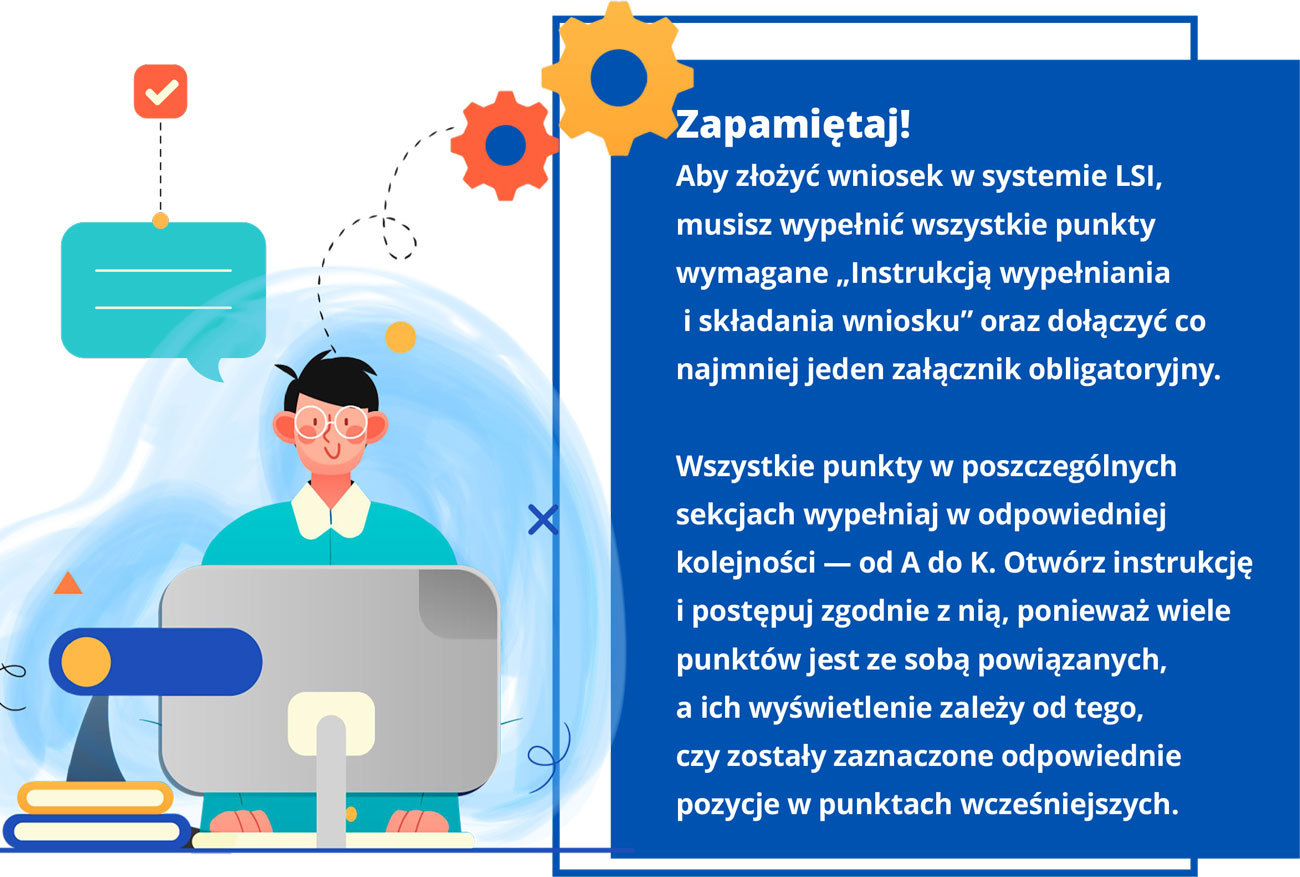 Grafika przedstawia chłopca, który pracuje przy komputerze. Widoczny jest dymek dialogowy oraz dwa koła zębate wychodzące z głowy, symbolizujące intensywną prace. Obok rysunku znajduje się tekst: Zapamiętaj! Aby złożyć wniosek w systemie LSI, musisz wypełnić wszystkie punkty wymagane „Instrukcją wypełniania i składania wniosku” oraz dołączyć co najmniej jeden załącznik obligatoryjny. Wszystkie punkty w poszczególnych sekcjach wypełniaj w odpowiedniej kolejności — od A do K. Otwórz instrukcję i postępuj zgodnie z nią, ponieważ wiele punktów jest ze sobą powiązanych, a ich wyświetlenie zależy od tego, czy zostały zaznaczone odpowiednie pozycje w punktach wcześniejszych.