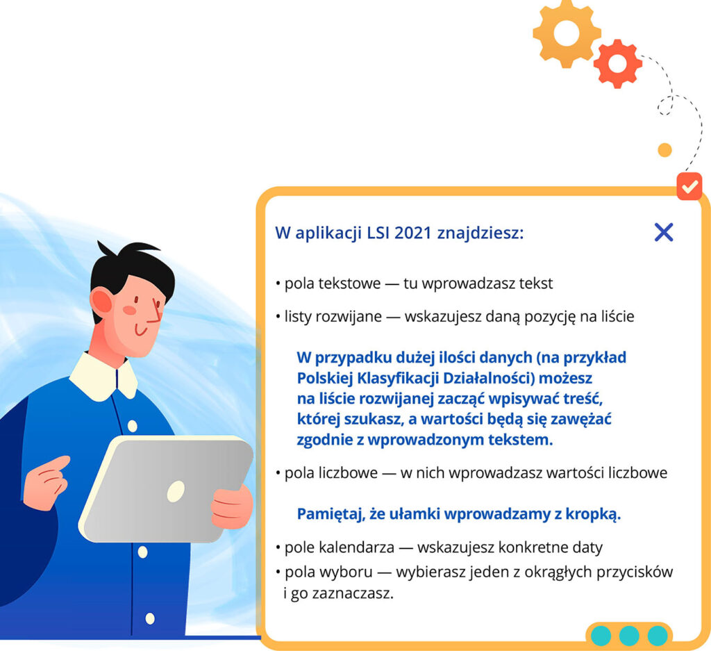 Grafika przedstawia postać korzystającą z tabletu. Obok znajduje się tekst: W aplikacji LSI znajdziesz: pola tekstowe - tu wprowadzasz tekst, listy rozwijane - wskazujesz daną pozycję na liście. W przypadku dużej ilości danych (na przykład Polskiej Klasyfikacji Działalności) możesz na liście rozwijanej zacząć wpisywać treść, której szukasz, a wartości będą się zawężać zgodnie z wprowadzonym tekstem. Pola liczbowe - w nich wprowadzasz wartości liczbowe. Pamiętaj że ułamki wprowadzamy z kropką. Pole kalendarza - wskazujesz konkretne daty. Pola wyboru - wybierasz jeden z okrągłych przycisków i go zaznaczasz.